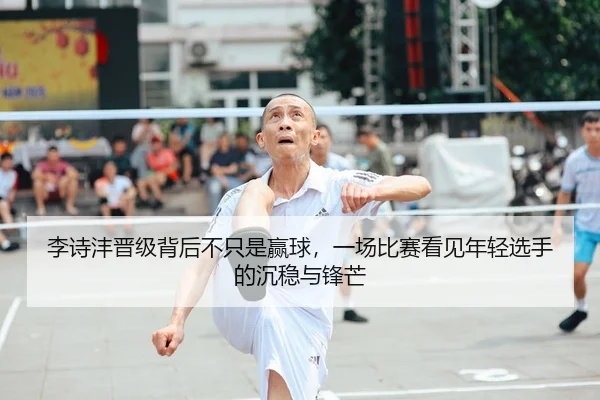 李诗沣晋级背后不只是赢球，一场比赛看见年轻选手的沉稳与锋芒