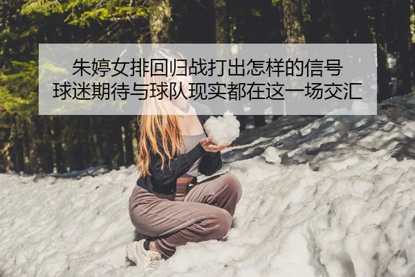 朱婷女排回归战打出怎样的信号 球迷期待与球队现实都在这一场交汇